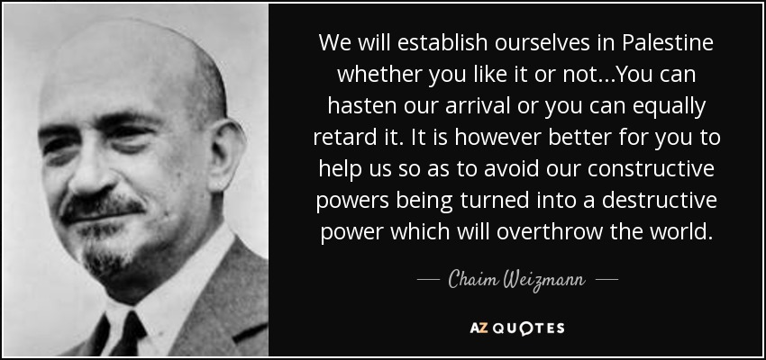 We will establish ourselves in Palestine whether you like it or not...You can hasten our arrival or you can equally retard it. It is however better for you to help us so as to avoid our constructive powers being turned into a destructive power which will overthrow the world. - Chaim Weizmann