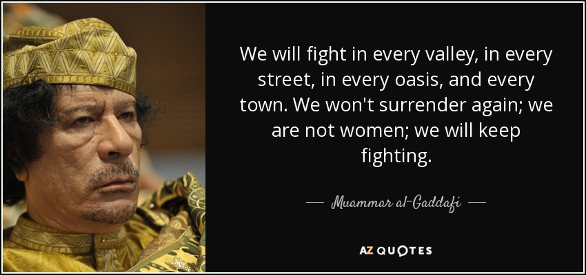We will fight in every valley, in every street, in every oasis, and every town. We won't surrender again; we are not women; we will keep fighting. - Muammar al-Gaddafi