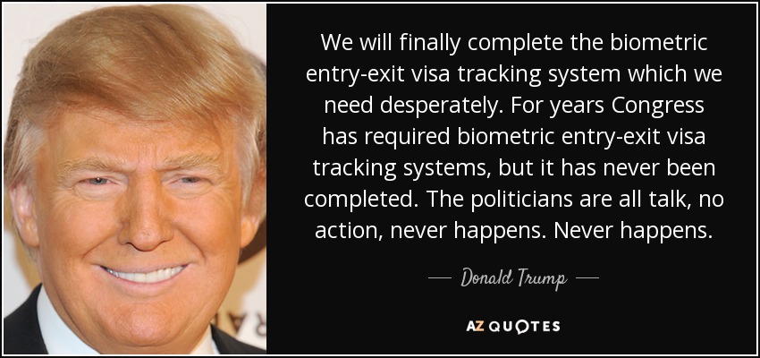 We will finally complete the biometric entry-exit visa tracking system which we need desperately. For years Congress has required biometric entry-exit visa tracking systems, but it has never been completed. The politicians are all talk, no action, never happens. Never happens. - Donald Trump