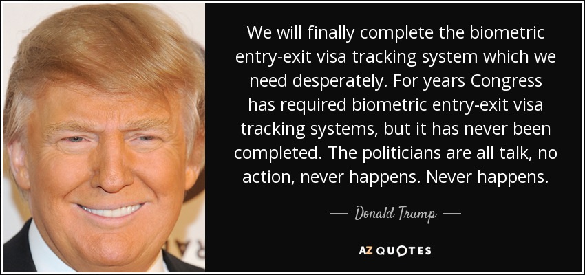 We will finally complete the biometric entry-exit visa tracking system which we need desperately. For years Congress has required biometric entry-exit visa tracking systems, but it has never been completed. The politicians are all talk, no action, never happens. Never happens. - Donald Trump