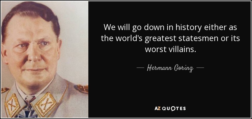 We will go down in history either as the world's greatest statesmen or its worst villains. - Hermann Goring