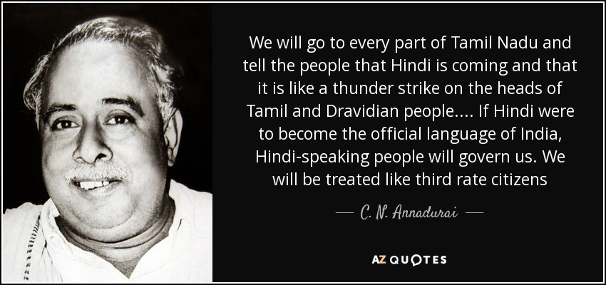 We will go to every part of Tamil Nadu and tell the people that Hindi is coming and that it is like a thunder strike on the heads of Tamil and Dravidian people.... If Hindi were to become the official language of India, Hindi-speaking people will govern us. We will be treated like third rate citizens - C. N. Annadurai We will go to every part of Tamil Nadu and tell the people that Hindi is coming and that it is like a thunder strike on the heads of Tamil and Dravidian people.... If Hindi were to become the official language of India, Hindi-speaking people will govern us. We will be treated like third rate citizens - C. N. Annadurai