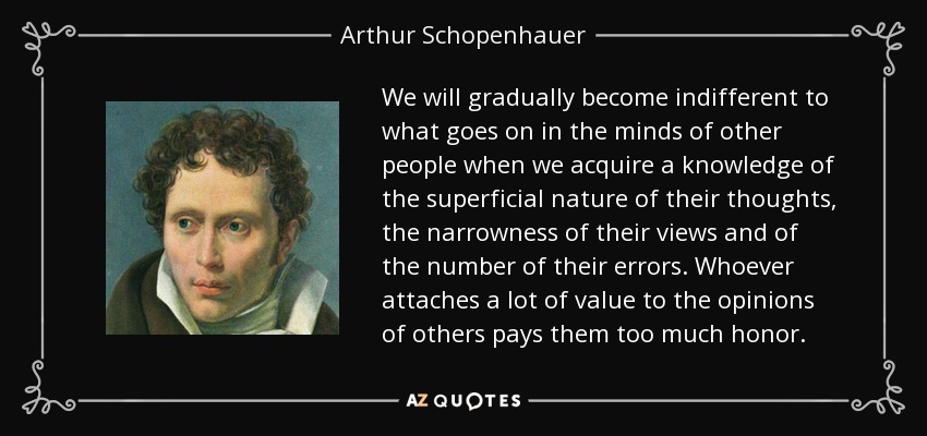 We will gradually become indifferent to what goes on in the minds of other people when we acquire a knowledge of the superficial nature of their thoughts, the narrowness of their views and of the number of their errors. Whoever attaches a lot of value to the opinions of others pays them too much honor. - Arthur Schopenhauer