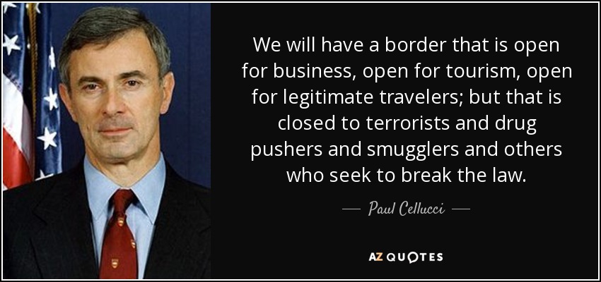 We will have a border that is open for business, open for tourism, open for legitimate travelers; but that is closed to terrorists and drug pushers and smugglers and others who seek to break the law. - Paul Cellucci
