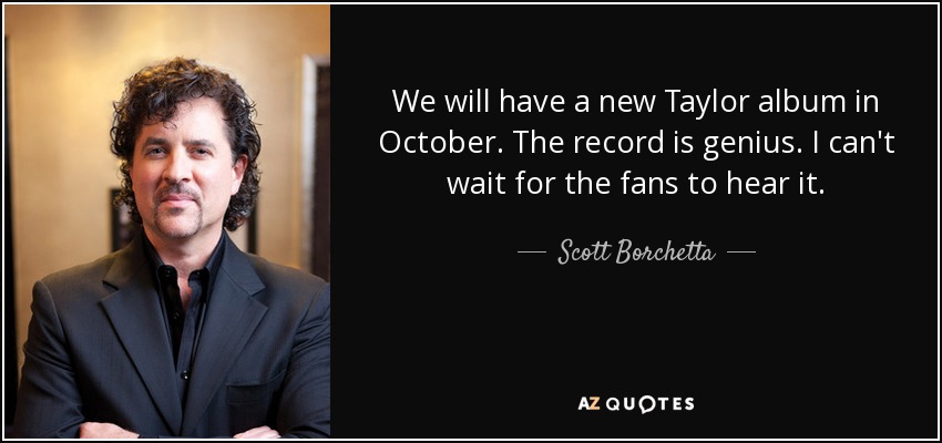 We will have a new Taylor album in October. The record is genius. I can't wait for the fans to hear it. - Scott Borchetta