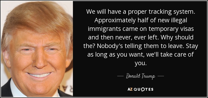 We will have a proper tracking system. Approximately half of new illegal immigrants came on temporary visas and then never, ever left. Why should the? Nobody's telling them to leave. Stay as long as you want, we'll take care of you. - Donald Trump