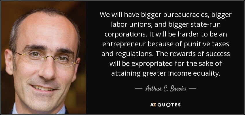 We will have bigger bureaucracies, bigger labor unions, and bigger state-run corporations. It will be harder to be an entrepreneur because of punitive taxes and regulations. The rewards of success will be expropriated for the sake of attaining greater income equality. - Arthur C. Brooks