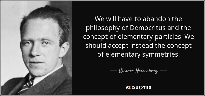 We will have to abandon the philosophy of Democritus and the concept of elementary particles. We should accept instead the concept of elementary symmetries. - Werner Heisenberg