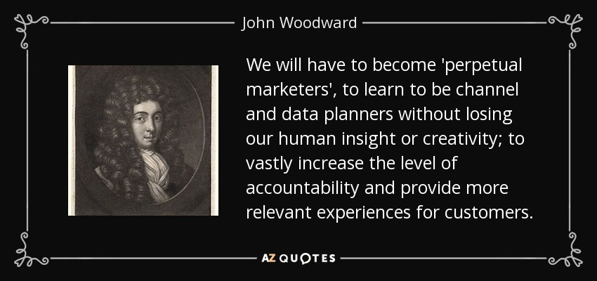 We will have to become 'perpetual marketers', to learn to be channel and data planners without losing our human insight or creativity; to vastly increase the level of accountability and provide more relevant experiences for customers. - John Woodward