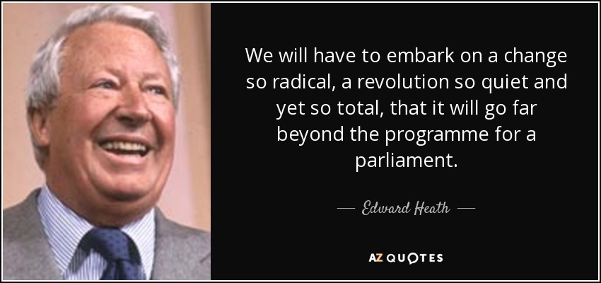 We will have to embark on a change so radical, a revolution so quiet and yet so total, that it will go far beyond the programme for a parliament. - Edward Heath