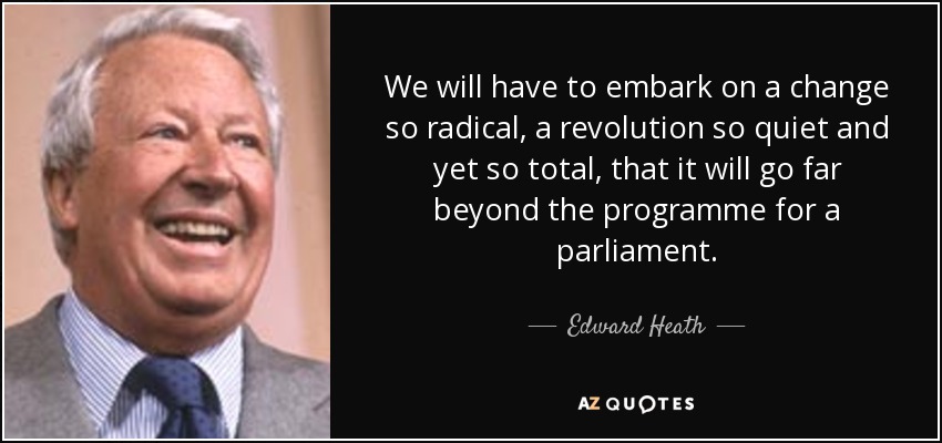 We will have to embark on a change so radical, a revolution so quiet and yet so total, that it will go far beyond the programme for a parliament. - Edward Heath
