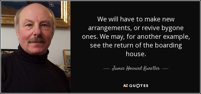 We will have to make new arrangements, or revive bygone ones. We may, for another example, see the return of the boarding house. - James Howard Kunstler