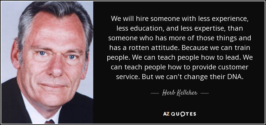 We will hire someone with less experience, less education, and less expertise, than someone who has more of those things and has a rotten attitude. Because we can train people. We can teach people how to lead. We can teach people how to provide customer service. But we can't change their DNA. - Herb Kelleher