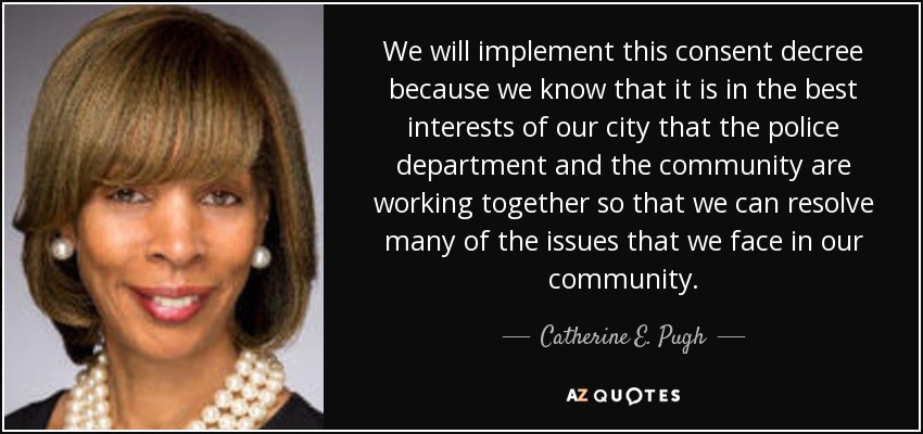 We will implement this consent decree because we know that it is in the best interests of our city that the police department and the community are working together so that we can resolve many of the issues that we face in our community. - Catherine E. Pugh