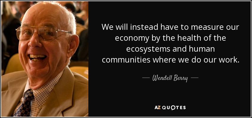 We will instead have to measure our economy by the health of the ecosystems and human communities where we do our work. - Wendell Berry