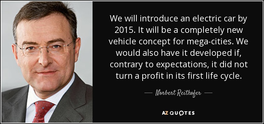 We will introduce an electric car by 2015. It will be a completely new vehicle concept for mega-cities. We would also have it developed if, contrary to expectations, it did not turn a profit in its first life cycle. - Norbert Reithofer