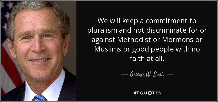 We will keep a commitment to pluralism and not discriminate for or against Methodist or Mormons or Muslims or good people with no faith at all. - George W. Bush