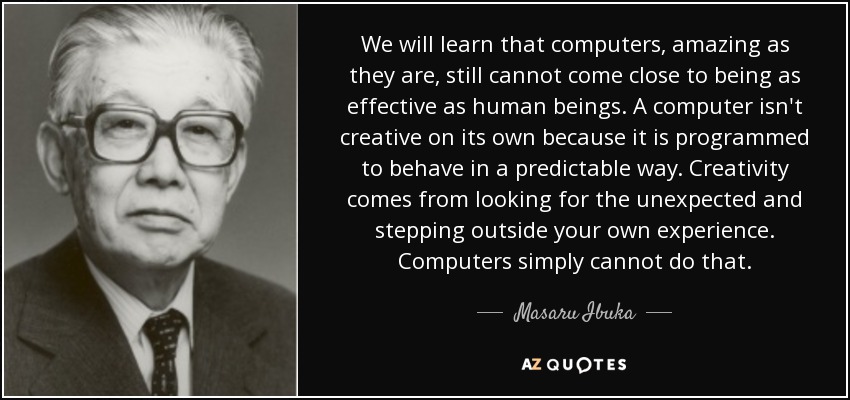 We will learn that computers, amazing as they are, still cannot come close to being as effective as human beings. A computer isn't creative on its own because it is programmed to behave in a predictable way. Creativity comes from looking for the unexpected and stepping outside your own experience. Computers simply cannot do that. - Masaru Ibuka