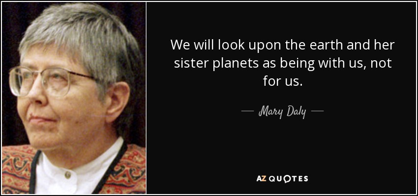 We will look upon the earth and her sister planets as being with us, not for us. - Mary Daly