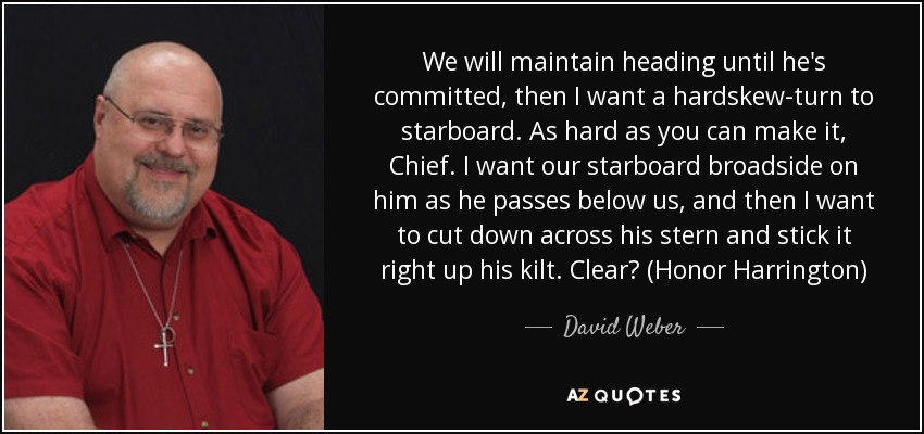 We will maintain heading until he's committed, then I want a hardskew-turn to starboard. As hard as you can make it, Chief. I want our starboard broadside on him as he passes below us, and then I want to cut down across his stern and stick it right up his kilt. Clear? (Honor Harrington) - David Weber