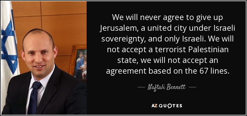 We will never agree to give up Jerusalem, a united city under Israeli sovereignty, and only Israeli. We will not accept a terrorist Palestinian state, we will not accept an agreement based on the 67 lines. - Naftali Bennett