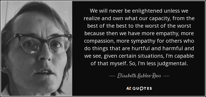 We will never be enlightened unless we realize and own what our capacity, from the best of the best to the worst of the worst because then we have more empathy, more compassion, more sympathy for others who do things that are hurtful and harmful and we see, given certain situations, I'm capable of that myself. So, I'm less judgmental. - Elisabeth Kubler-Ross