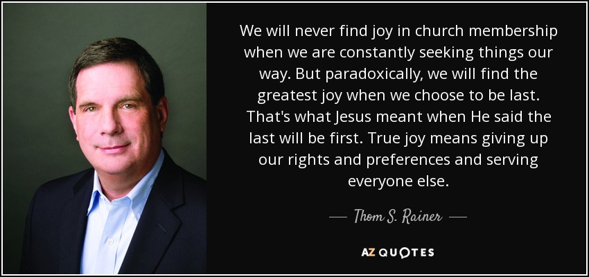 We will never find joy in church membership when we are constantly seeking things our way. But paradoxically, we will find the greatest joy when we choose to be last. That's what Jesus meant when He said the last will be first. True joy means giving up our rights and preferences and serving everyone else. - Thom S. Rainer