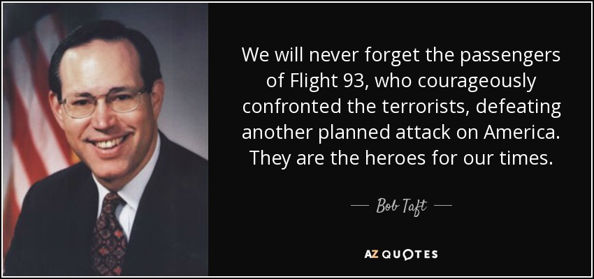 We will never forget the passengers of Flight 93, who courageously confronted the terrorists, defeating another planned attack on America. They are the heroes for our times. - Bob Taft