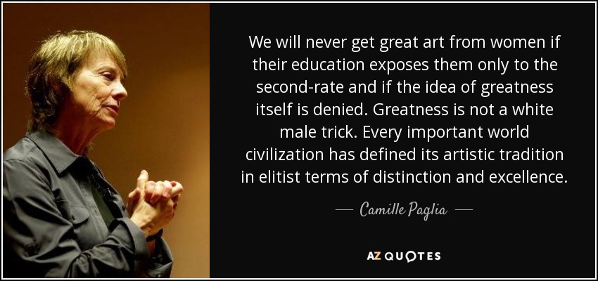 We will never get great art from women if their education exposes them only to the second-rate and if the idea of greatness itself is denied. Greatness is not a white male trick. Every important world civilization has defined its artistic tradition in elitist terms of distinction and excellence. - Camille Paglia