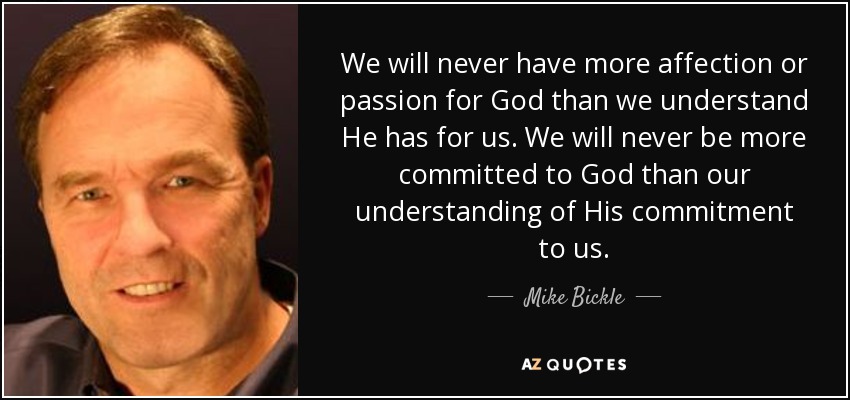 We will never have more affection or passion for God than we understand He has for us. We will never be more committed to God than our understanding of His commitment to us. - Mike Bickle