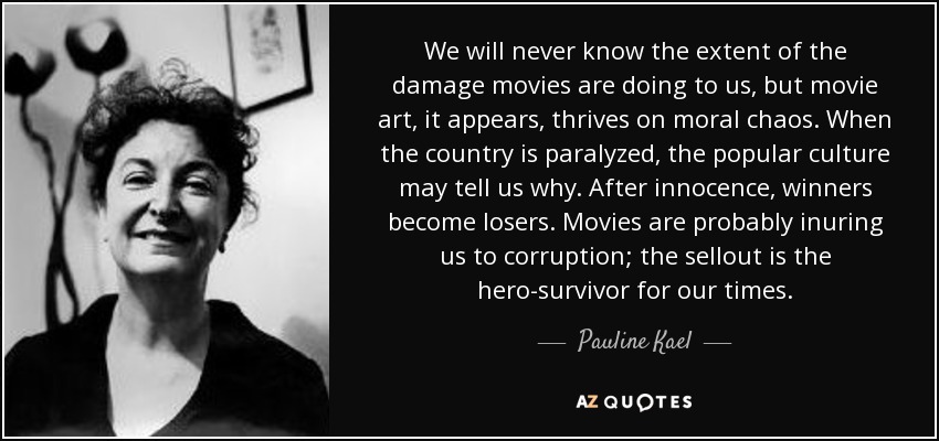 We will never know the extent of the damage movies are doing to us, but movie art, it appears, thrives on moral chaos. When the country is paralyzed, the popular culture may tell us why. After innocence, winners become losers. Movies are probably inuring us to corruption; the sellout is the hero-survivor for our times. - Pauline Kael