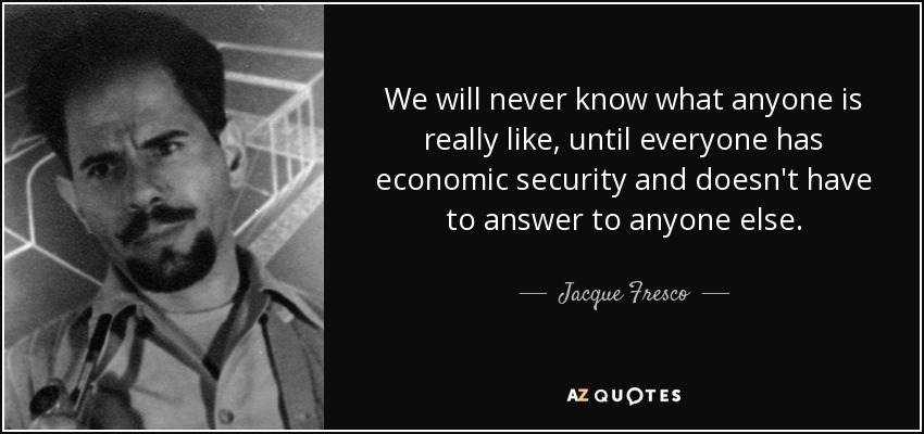 We will never know what anyone is really like, until everyone has economic security and doesn't have to answer to anyone else. - Jacque Fresco