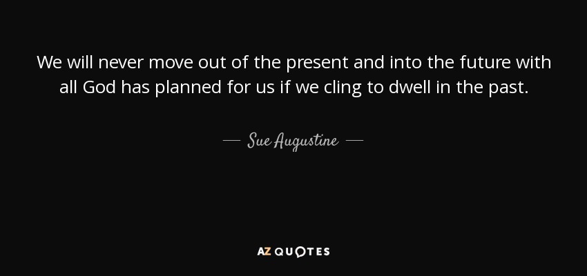 We will never move out of the present and into the future with all God has planned for us if we cling to dwell in the past. - Sue Augustine