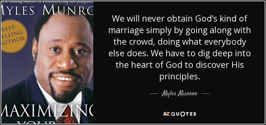We will never obtain God's kind of marriage simply by going along with the crowd, doing what everybody else does. We have to dig deep into the heart of God to discover His principles. - Myles Munroe