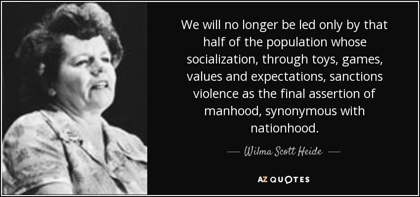 We will no longer be led only by that half of the population whose socialization, through toys, games, values and expectations, sanctions violence as the final assertion of manhood, synonymous with nationhood. - Wilma Scott Heide