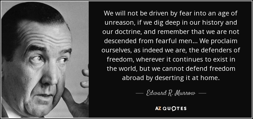 We will not be driven by fear into an age of unreason, if we dig deep in our history and our doctrine, and remember that we are not descended from fearful men ... We proclaim ourselves, as indeed we are, the defenders of freedom, wherever it continues to exist in the world, but we cannot defend freedom abroad by deserting it at home. - Edward R. Murrow