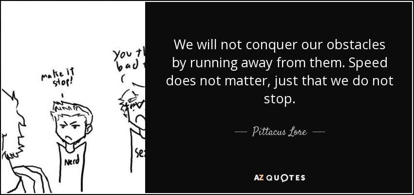 We will not conquer our obstacles by running away from them. Speed does not matter, just that we do not stop. - Pittacus Lore