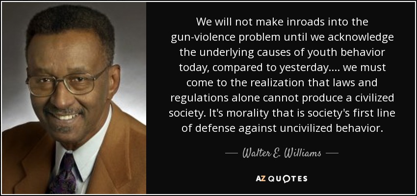 We will not make inroads into the gun-violence problem until we acknowledge the underlying causes of youth behavior today, compared to yesterday. ... we must come to the realization that laws and regulations alone cannot produce a civilized society. It's morality that is society's first line of defense against uncivilized behavior. - Walter E. Williams