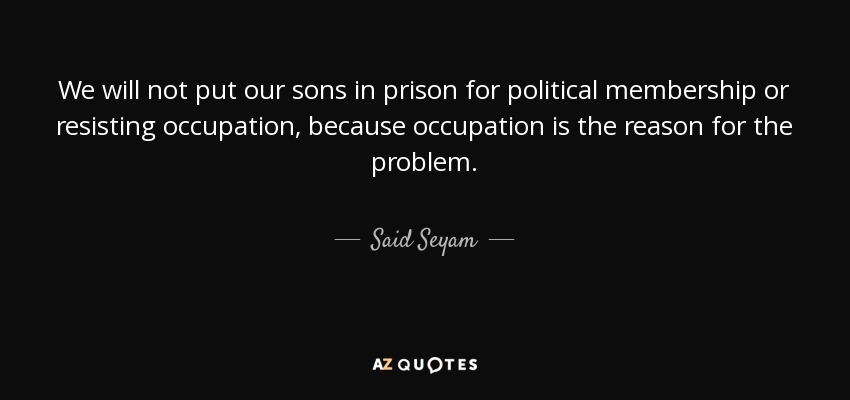 We will not put our sons in prison for political membership or resisting occupation, because occupation is the reason for the problem. - Said Seyam