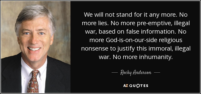 We will not stand for it any more. No more lies. No more pre-emptive, illegal war, based on false information. No more God-is-on-our-side religious nonsense to justify this immoral, illegal war. No more inhumanity. - Rocky Anderson