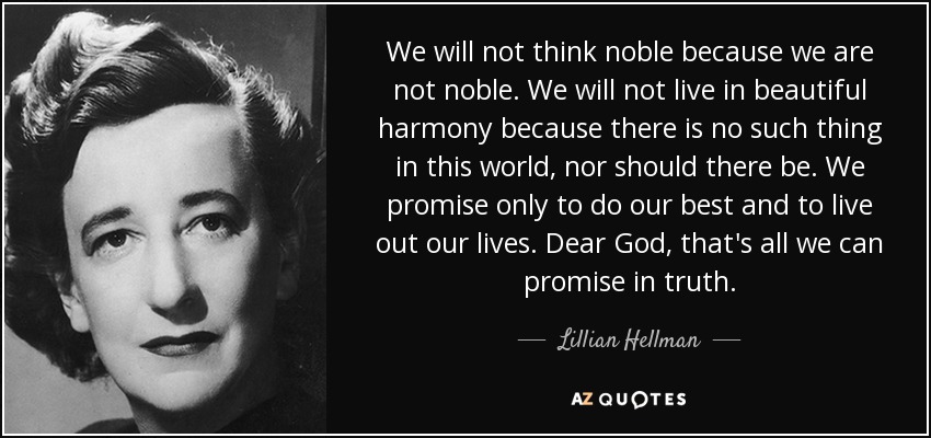 We will not think noble because we are not noble. We will not live in beautiful harmony because there is no such thing in this world, nor should there be. We promise only to do our best and to live out our lives. Dear God, that's all we can promise in truth. - Lillian Hellman