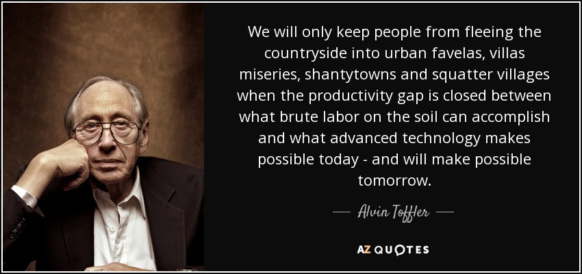 We will only keep people from fleeing the countryside into urban favelas, villas miseries, shantytowns and squatter villages when the productivity gap is closed between what brute labor on the soil can accomplish and what advanced technology makes possible today - and will make possible tomorrow. - Alvin Toffler
