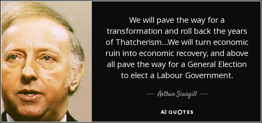 We will pave the way for a transformation and roll back the years of Thatcherism...We will turn economic ruin into economic recovery, and above all pave the way for a General Election to elect a Labour Government. - Arthur Scargill