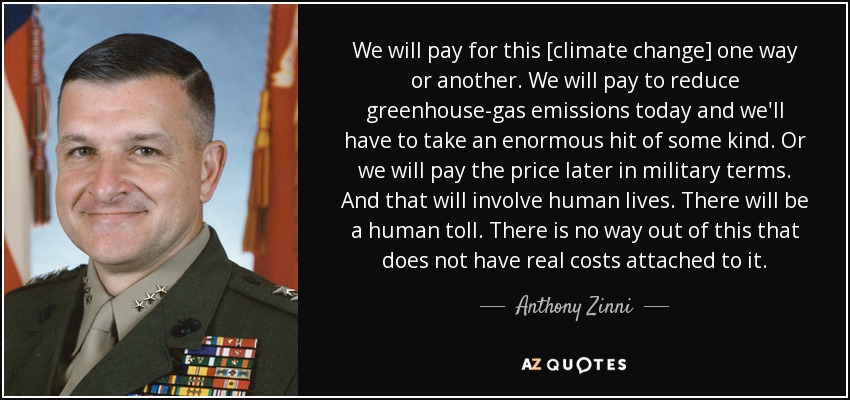 We will pay for this [climate change] one way or another. We will pay to reduce greenhouse-gas emissions today and we'll have to take an enormous hit of some kind. Or we will pay the price later in military terms. And that will involve human lives. There will be a human toll. There is no way out of this that does not have real costs attached to it. - Anthony Zinni
