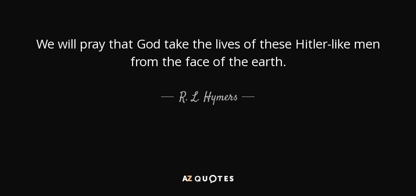 We will pray that God take the lives of these Hitler-like men from the face of the earth. - R. L. Hymers, Jr.
