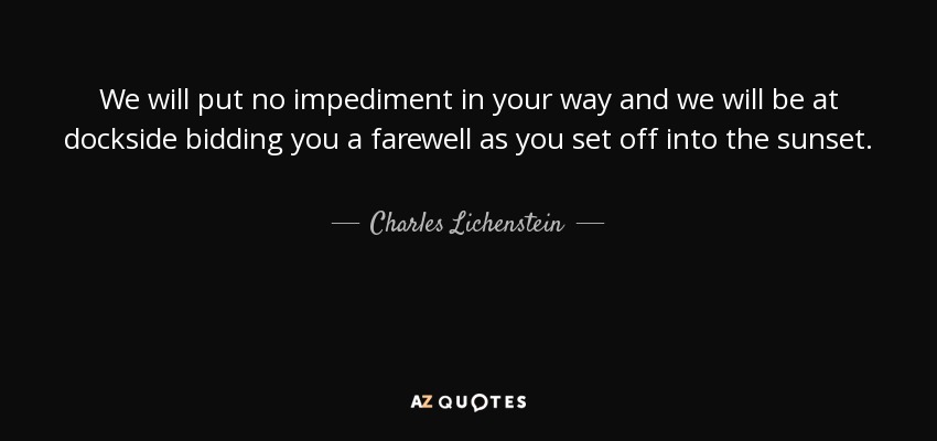 We will put no impediment in your way and we will be at dockside bidding you a farewell as you set off into the sunset. - Charles Lichenstein