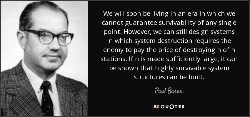 We will soon be living in an era in which we cannot guarantee survivability of any single point. However, we can still design systems in which system destruction requires the enemy to pay the price of destroying n of n stations. If n is made sufficiently large, it can be shown that highly survivable system structures can be built. - Paul Baran