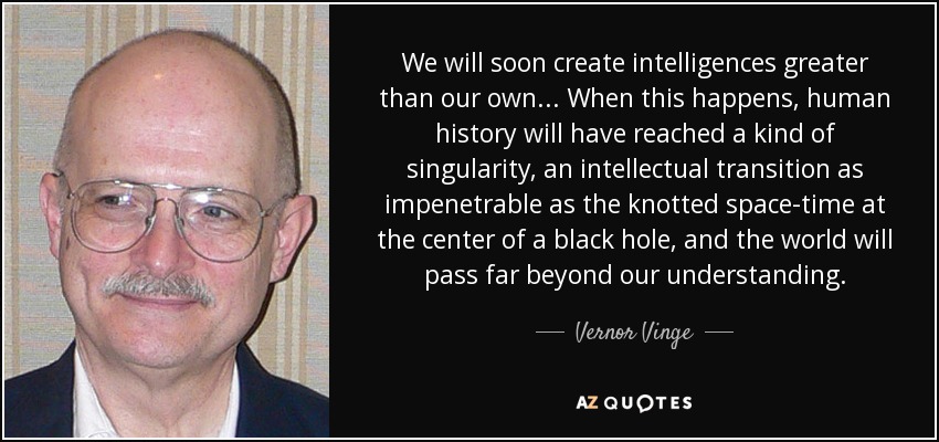 We will soon create intelligences greater than our own ... When this happens, human history will have reached a kind of singularity, an intellectual transition as impenetrable as the knotted space-time at the center of a black hole, and the world will pass far beyond our understanding. - Vernor Vinge