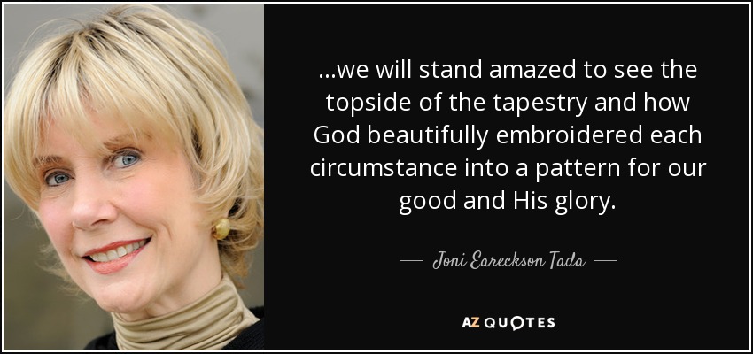 ...we will stand amazed to see the topside of the tapestry and how God beautifully embroidered each circumstance into a pattern for our good and His glory. - Joni Eareckson Tada