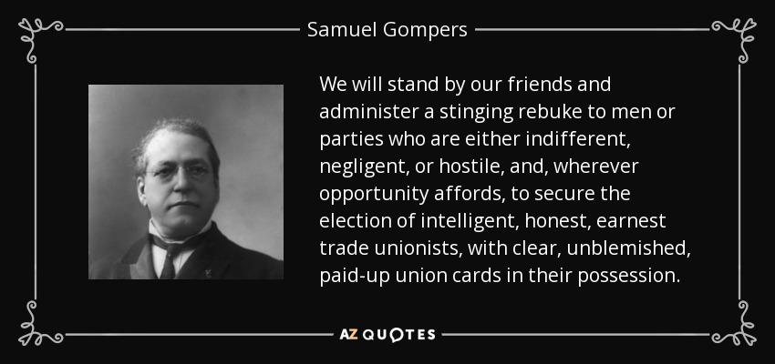 We will stand by our friends and administer a stinging rebuke to men or parties who are either indifferent, negligent, or hostile, and, wherever opportunity affords, to secure the election of intelligent, honest, earnest trade unionists, with clear, unblemished, paid-up union cards in their possession. - Samuel Gompers